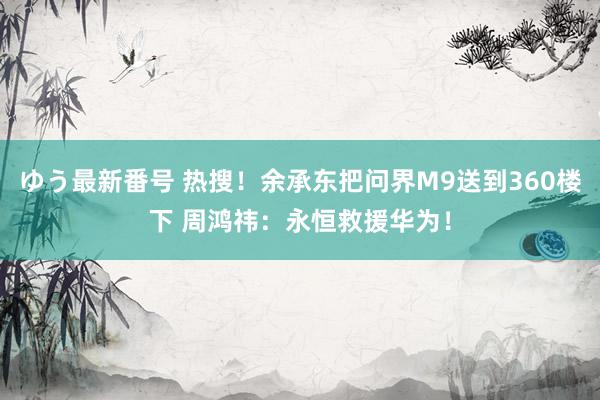 ゆう最新番号 热搜！余承东把问界M9送到360楼下 周鸿祎：永恒救援华为！