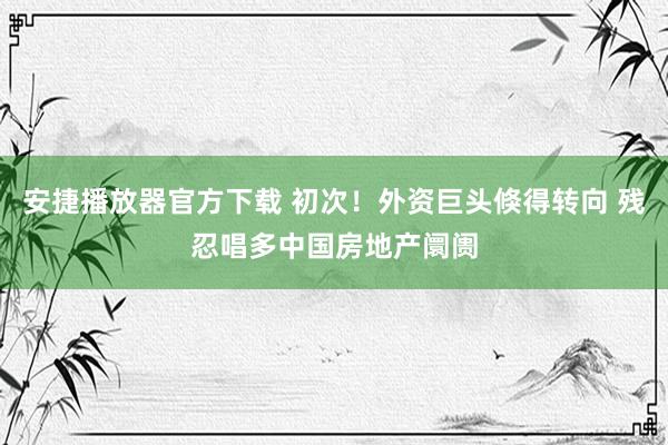 安捷播放器官方下载 初次！外资巨头倏得转向 残忍唱多中国房地产阛阓