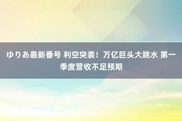 ゆりあ最新番号 利空突袭！万亿巨头大跳水 第一季度营收不足预期