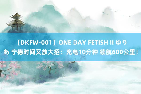 【DKFW-001】ONE DAY FETISH II ゆりあ 宁德时间又放大招：充电10分钟 续航600公里！