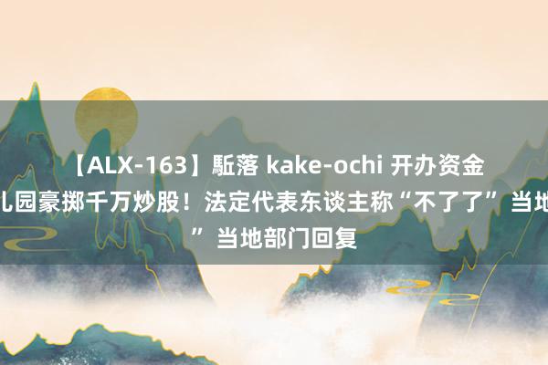 【ALX-163】駈落 kake-ochi 开办资金仅3万 幼儿园豪掷千万炒股！法定代表东谈主称“不了了” 当地部门回复