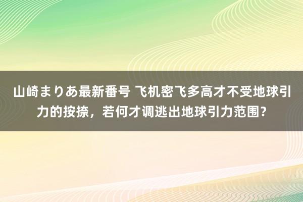 山崎まりあ最新番号 飞机密飞多高才不受地球引力的按捺，若何才调逃出地球引力范围？