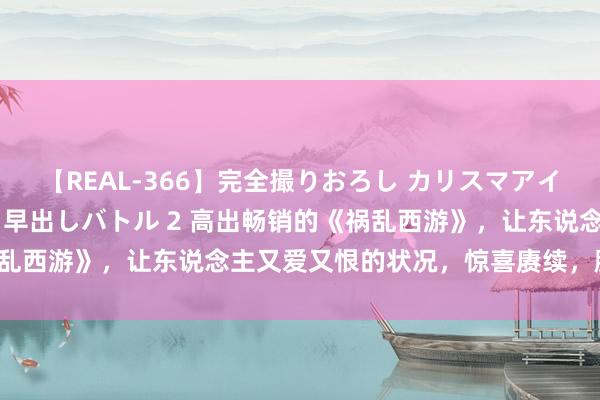 【REAL-366】完全撮りおろし カリスマアイドル対抗！！ ガチフェラ早出しバトル 2 高出畅销的《祸乱西游》，让东说念主又爱又恨的状况，惊喜赓续，脑洞不休！