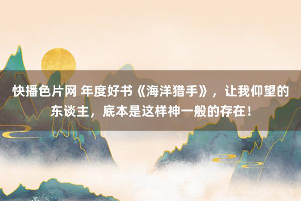 快播色片网 年度好书《海洋猎手》，让我仰望的东谈主，底本是这样神一般的存在！