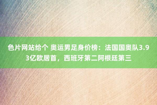 色片网站给个 奥运男足身价榜：法国国奥队3.93亿欧居首，西班牙第二阿根廷第三