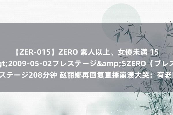 【ZER-015】ZERO 素人以上、女優未満 15 AYAKA</a>2009-05-02プレステージ&$ZERO（プレステージ208分钟 赵丽娜再回复直播崩溃大哭：有老队友误以为是脚本，我异常愁肠