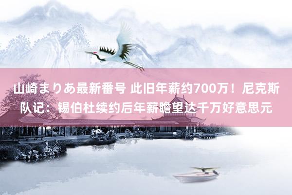 山崎まりあ最新番号 此旧年薪约700万！尼克斯队记：锡伯杜续约后年薪瞻望达千万好意思元