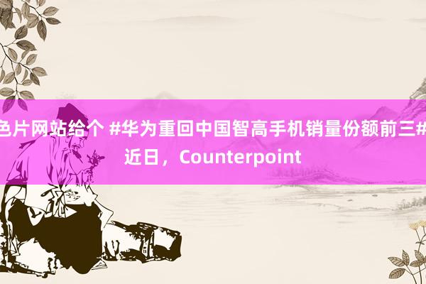 色片网站给个 #华为重回中国智高手机销量份额前三# 近日，Counterpoint