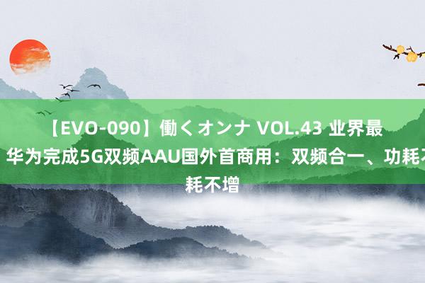 【EVO-090】働くオンナ VOL.43 业界最强！华为完成5G双频AAU国外首商用：双频合一、功耗不增