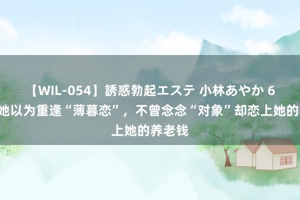 【WIL-054】誘惑勃起エステ 小林あやか 67岁的她以为重逢“薄暮恋”，不曾念念“对象”却恋上她的养老钱