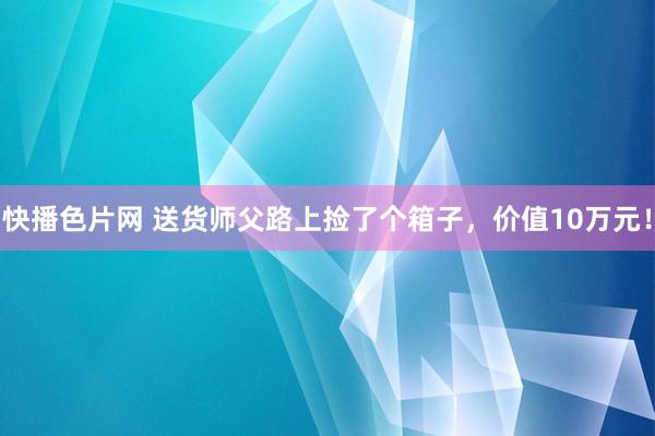 快播色片网 送货师父路上捡了个箱子，价值10万元！