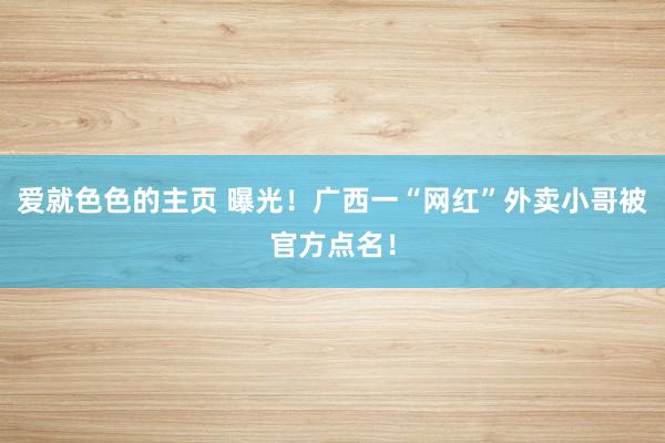 爱就色色的主页 曝光！广西一“网红”外卖小哥被官方点名！