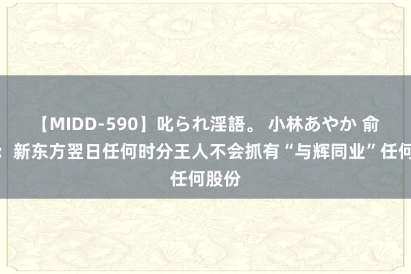 【MIDD-590】叱られ淫語。 小林あやか 俞敏洪：新东方翌日任何时分王人不会抓有“与辉同业”任何股份