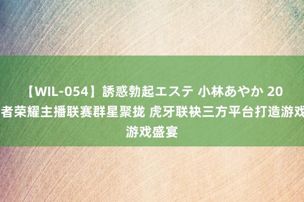 【WIL-054】誘惑勃起エステ 小林あやか 2024王者荣耀主播联赛群星聚拢 虎牙联袂三方平台打造游戏盛宴