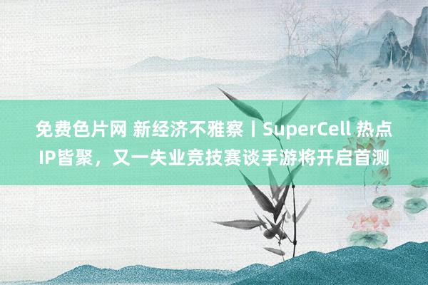 免费色片网 新经济不雅察丨SuperCell 热点IP皆聚，又一失业竞技赛谈手游将开启首测