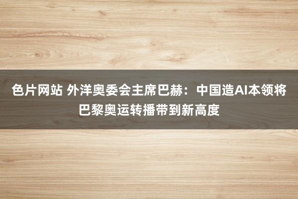 色片网站 外洋奥委会主席巴赫：中国造AI本领将巴黎奥运转播带到新高度