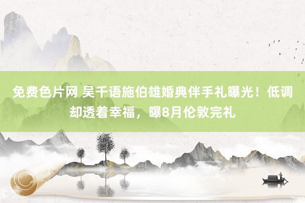 免费色片网 吴千语施伯雄婚典伴手礼曝光！低调却透着幸福，曝8月伦敦完礼