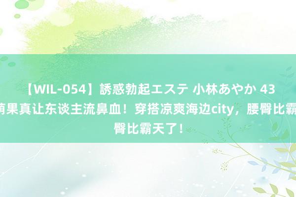 【WIL-054】誘惑勃起エステ 小林あやか 43岁张萌果真让东谈主流鼻血！穿搭凉爽海边city，腰臀比霸天了！