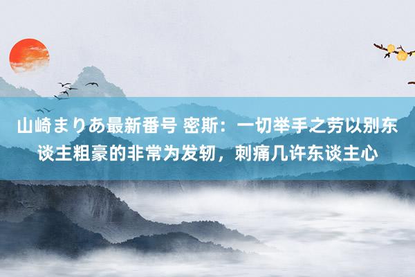 山崎まりあ最新番号 密斯：一切举手之劳以别东谈主粗豪的非常为发轫，刺痛几许东谈主心