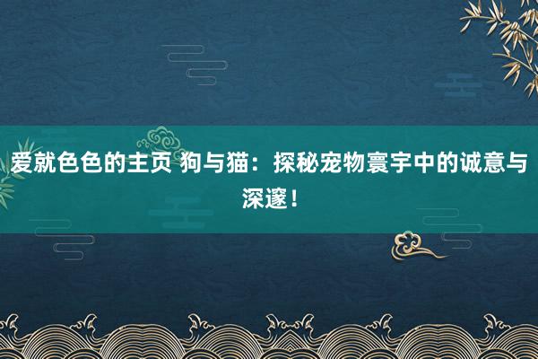 爱就色色的主页 狗与猫：探秘宠物寰宇中的诚意与深邃！