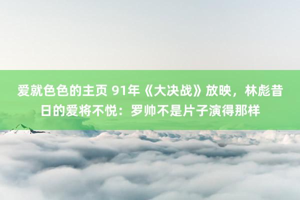 爱就色色的主页 91年《大决战》放映，林彪昔日的爱将不悦：罗帅不是片子演得那样