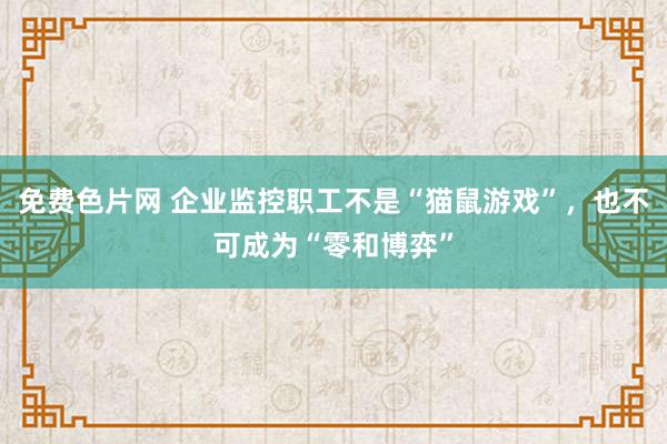 免费色片网 企业监控职工不是“猫鼠游戏”，也不可成为“零和博弈”