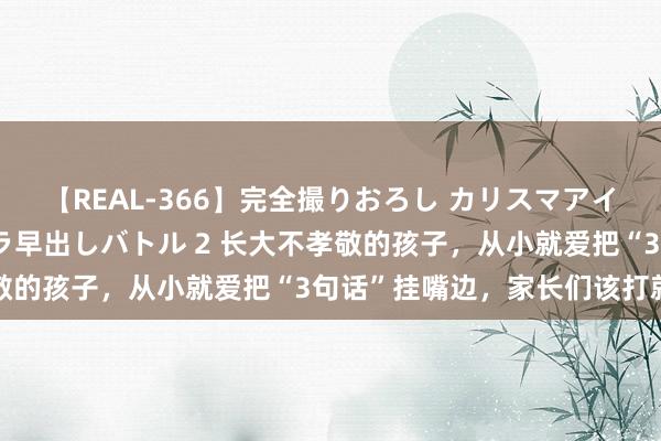 【REAL-366】完全撮りおろし カリスマアイドル対抗！！ ガチフェラ早出しバトル 2 长大不孝敬的孩子，从小就爱把“3句话”挂嘴边，家长们该打就打