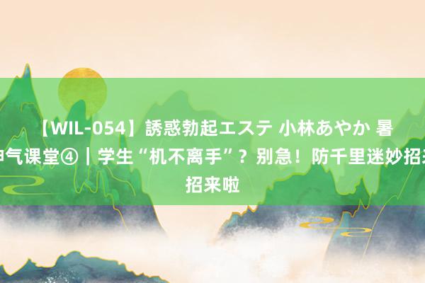 【WIL-054】誘惑勃起エステ 小林あやか 暑期神气课堂④｜学生“机不离手”？别急！防千里迷妙招来啦