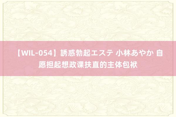 【WIL-054】誘惑勃起エステ 小林あやか 自愿担起想政课扶直的主体包袱