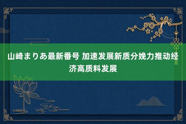 山崎まりあ最新番号 加速发展新质分娩力推动经济高质料发展