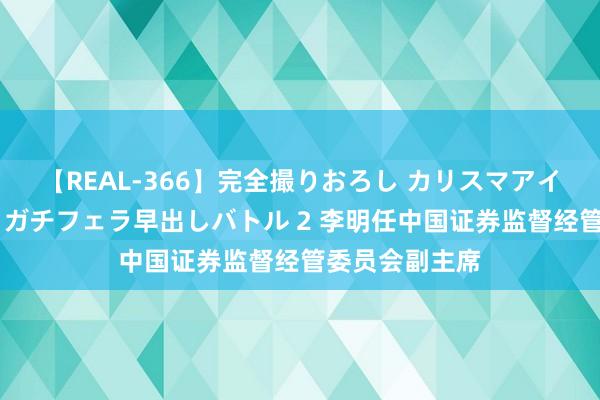 【REAL-366】完全撮りおろし カリスマアイドル対抗！！ ガチフェラ早出しバトル 2 李明任中国证券监督经管委员会副主席