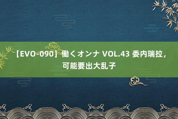 【EVO-090】働くオンナ VOL.43 委内瑞拉，可能要出大乱子