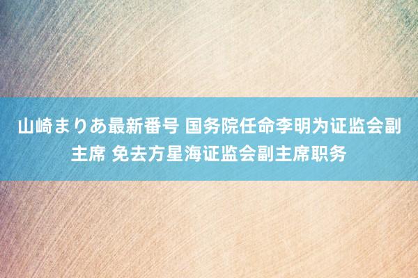 山崎まりあ最新番号 国务院任命李明为证监会副主席 免去方星海证监会副主席职务