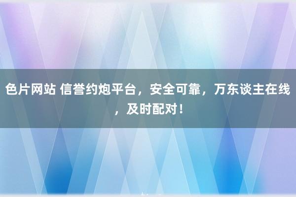 色片网站 信誉约炮平台，安全可靠，万东谈主在线，及时配对！