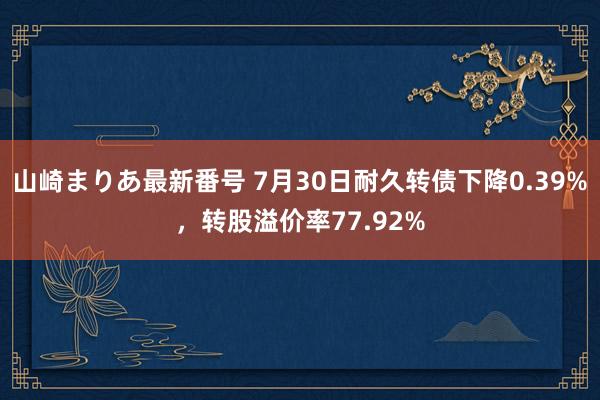 山崎まりあ最新番号 7月30日耐久转债下降0.39%，转股溢价率77.92%