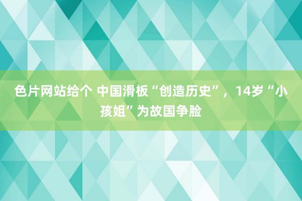 色片网站给个 中国滑板“创造历史”，14岁“小孩姐”为故国争脸