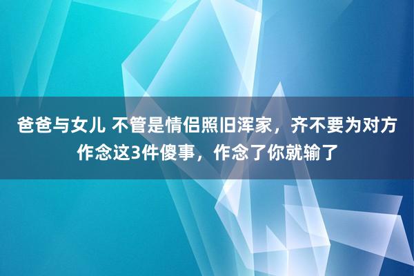 爸爸与女儿 不管是情侣照旧浑家，齐不要为对方作念这3件傻事，作念了你就输了