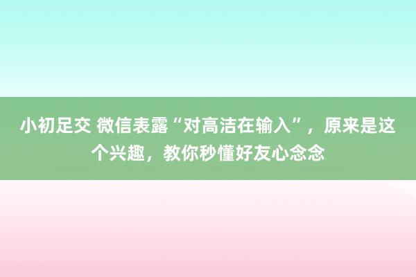 小初足交 微信表露“对高洁在输入”，原来是这个兴趣，教你秒懂好友心念念