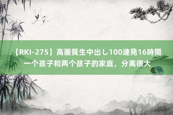 【RKI-275】高画質生中出し100連発16時間 一个孩子和两个孩子的家庭，分离很大