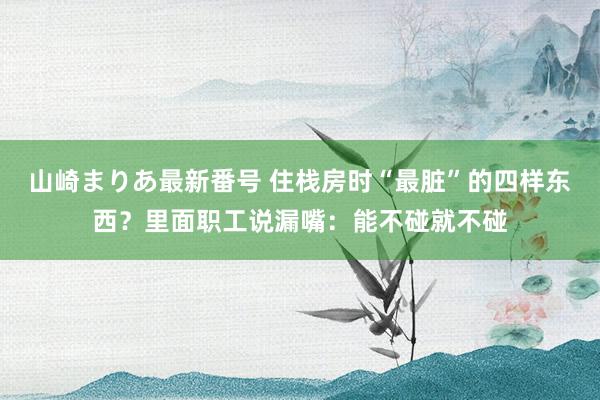 山崎まりあ最新番号 住栈房时“最脏”的四样东西？里面职工说漏嘴：能不碰就不碰