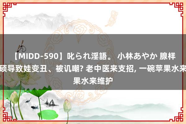 【MIDD-590】叱られ淫語。 小林あやか 腺样体肥硕导致娃变丑、被讥嘲? 老中医来支招， 一碗苹果水来维护