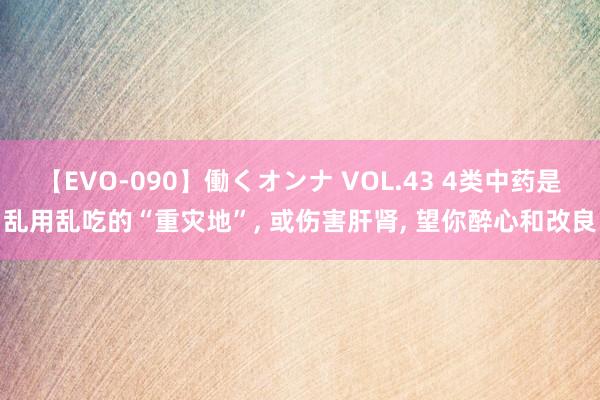 【EVO-090】働くオンナ VOL.43 4类中药是乱用乱吃的“重灾地”， 或伤害肝肾， 望你醉心和改良