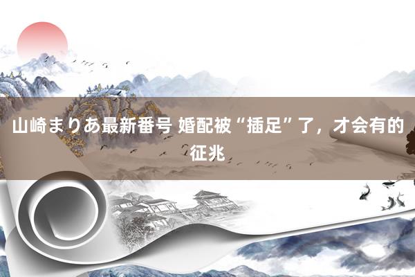 山崎まりあ最新番号 婚配被“插足”了，才会有的征兆