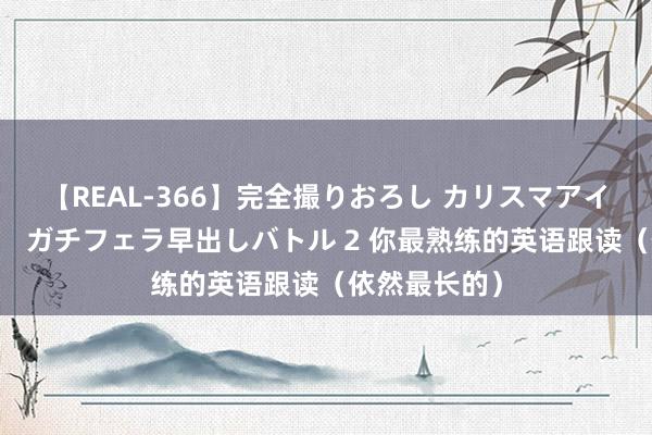 【REAL-366】完全撮りおろし カリスマアイドル対抗！！ ガチフェラ早出しバトル 2 你最熟练的英语跟读（依然最长的）