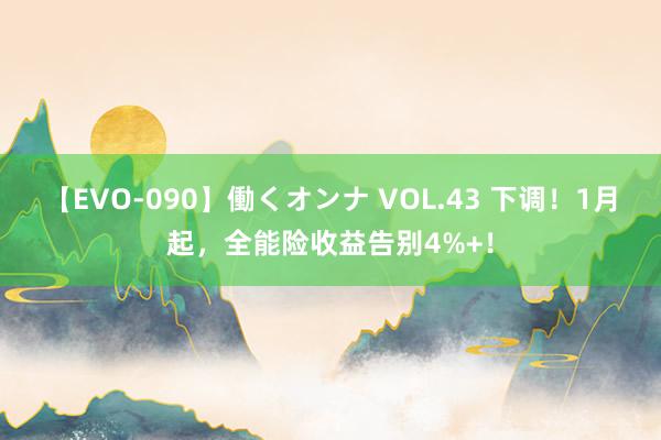 【EVO-090】働くオンナ VOL.43 下调！1月起，全能险收益告别4%+！