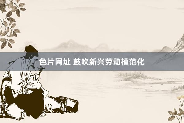 色片网址 鼓吹新兴劳动模范化