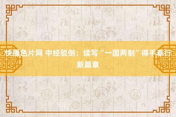 快播色片网 中经驳倒：续写“一国两制”得手奉行新篇章