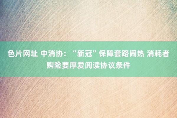 色片网址 中消协：“新冠”保障套路闹热 消耗者购险要厚爱阅读协议条件