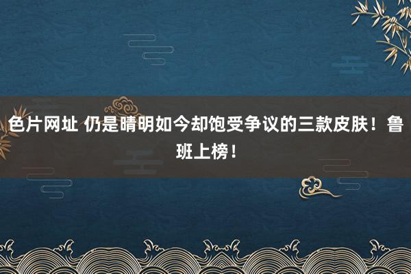 色片网址 仍是晴明如今却饱受争议的三款皮肤！鲁班上榜！