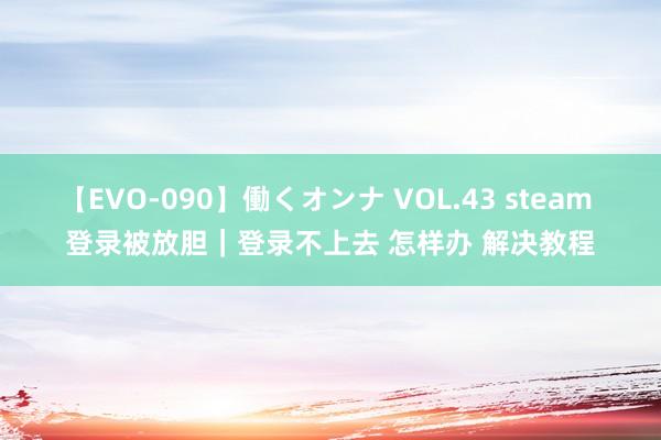 【EVO-090】働くオンナ VOL.43 steam 登录被放胆｜登录不上去 怎样办 解决教程